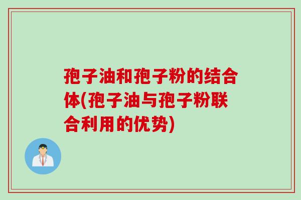 孢子油和孢子粉的结合体(孢子油与孢子粉联合利用的优势)
