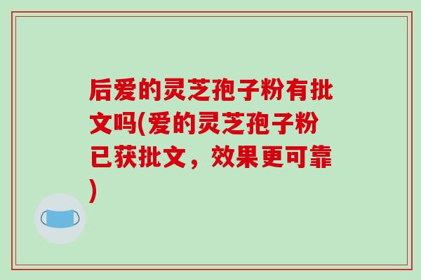 后爱的灵芝孢子粉有批文吗(爱的灵芝孢子粉已获批文，效果更可靠)