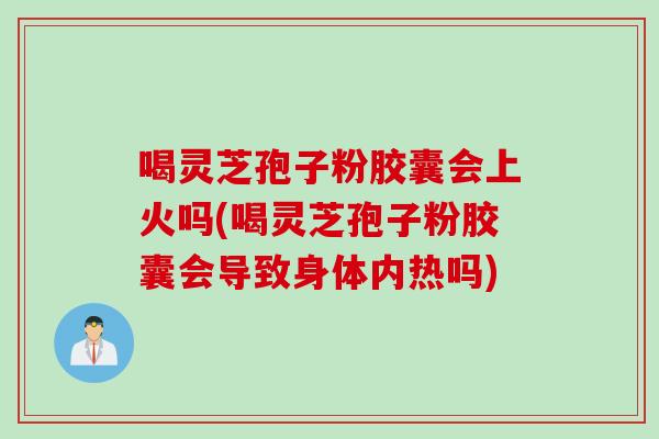 喝灵芝孢子粉胶囊会上火吗(喝灵芝孢子粉胶囊会导致身体内热吗)