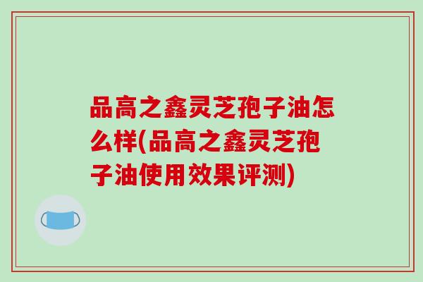 品高之鑫灵芝孢子油怎么样(品高之鑫灵芝孢子油使用效果评测)