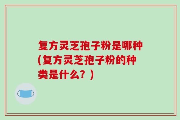 复方灵芝孢子粉是哪种(复方灵芝孢子粉的种类是什么？)