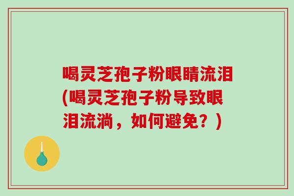 喝灵芝孢子粉眼睛流泪(喝灵芝孢子粉导致眼泪流淌，如何避免？)