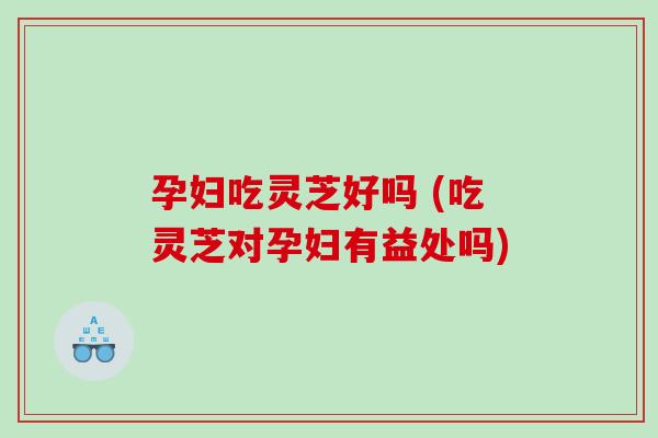 孕妇吃灵芝好吗 (吃灵芝对孕妇有益处吗)