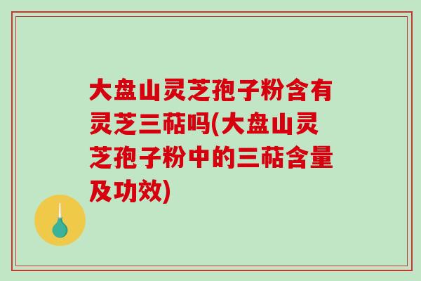 大盘山灵芝孢子粉含有灵芝三萜吗(大盘山灵芝孢子粉中的三萜含量及功效)
