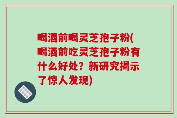 喝酒前喝灵芝孢子粉(喝酒前吃灵芝孢子粉有什么好处？新研究揭示了惊人发现)