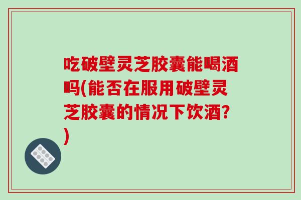 吃破壁灵芝胶囊能喝酒吗(能否在服用破壁灵芝胶囊的情况下饮酒？)