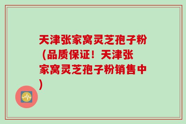 天津张家窝灵芝孢子粉 (品质保证！天津张家窝灵芝孢子粉销售中)