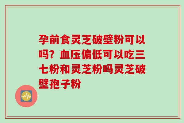 孕前食灵芝破壁粉可以吗？血压偏低可以吃三七粉和灵芝粉吗灵芝破壁孢子粉