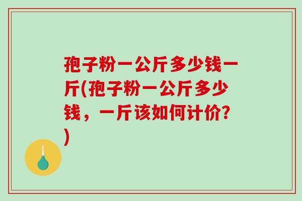 孢子粉一公斤多少钱一斤(孢子粉一公斤多少钱，一斤该如何计价？)