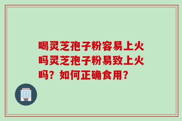 喝灵芝孢子粉容易上火吗灵芝孢子粉易致上火吗？如何正确食用？