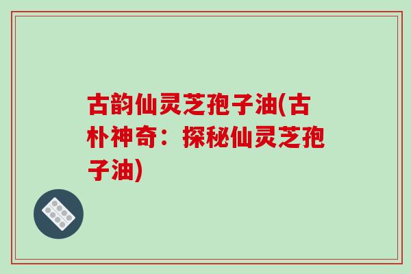 古韵仙灵芝孢子油(古朴神奇：探秘仙灵芝孢子油)