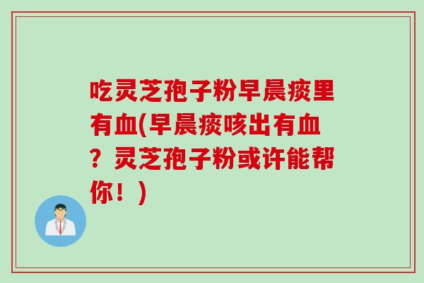 吃灵芝孢子粉早晨痰里有血(早晨痰咳出有血？灵芝孢子粉或许能帮你！)