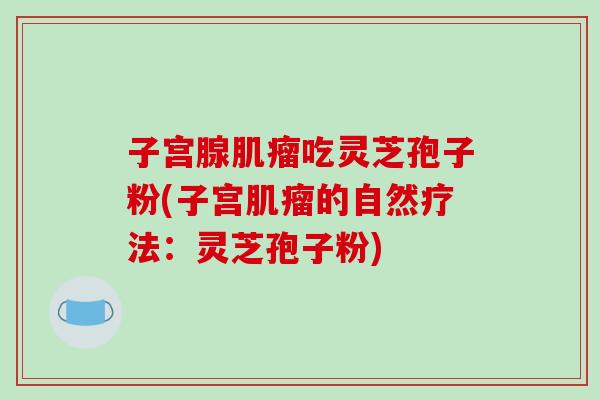 子宫腺吃灵芝孢子粉(子宫的自然疗法:灵芝孢子粉) 子宫腺吃灵芝孢子粉(子宫的自然疗法:灵芝孢子粉)