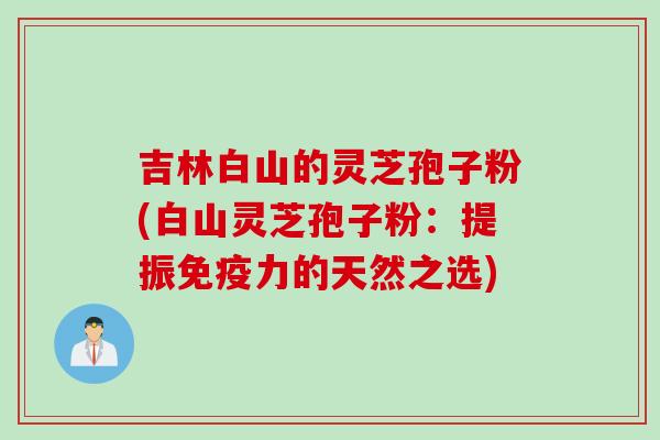 吉林白山的灵芝孢子粉(白山灵芝孢子粉：提振免疫力的天然之选)