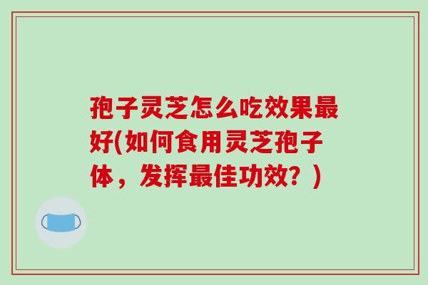 孢子灵芝怎么吃效果最好(如何食用灵芝孢子体，发挥最佳功效？)