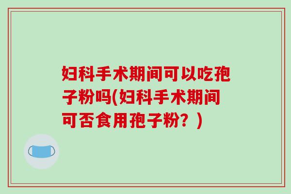 手术期间可以吃孢子粉吗(手术期间可否食用孢子粉?) 手术期间可以吃孢子粉吗(手术期间可否食用孢子粉?)