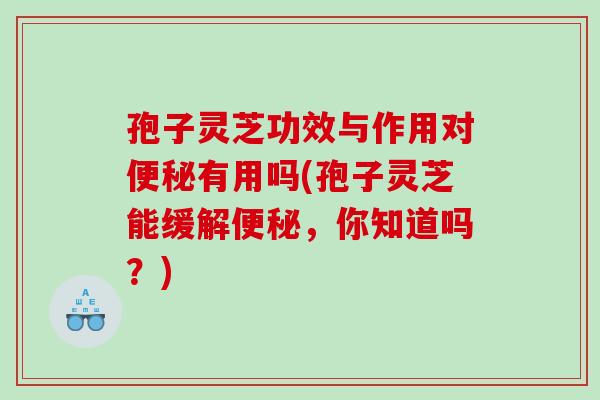 孢子灵芝功效与作用对便秘有用吗(孢子灵芝能缓解便秘，你知道吗？)