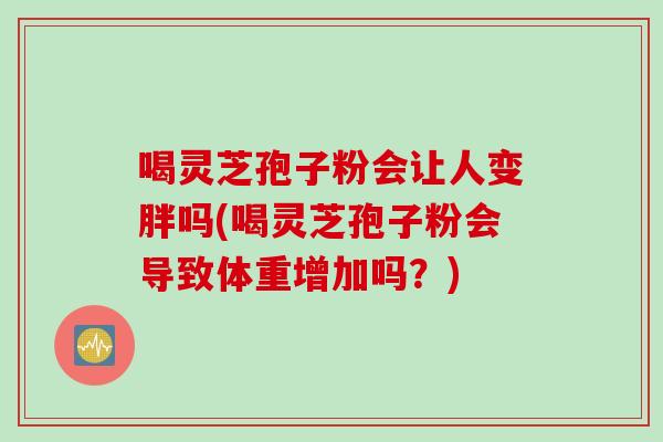 喝灵芝孢子粉会让人变胖吗(喝灵芝孢子粉会导致体重增加吗？)