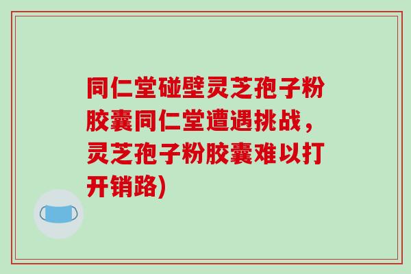 同仁堂碰壁灵芝孢子粉胶囊同仁堂遭遇挑战，灵芝孢子粉胶囊难以打开销路)
