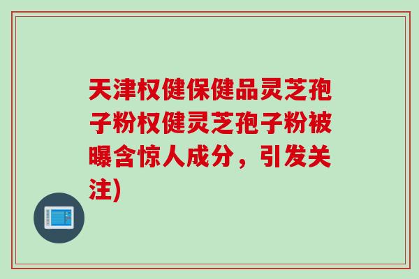 天津权健保健品灵芝孢子粉权健灵芝孢子粉被曝含惊人成分，引发关注)