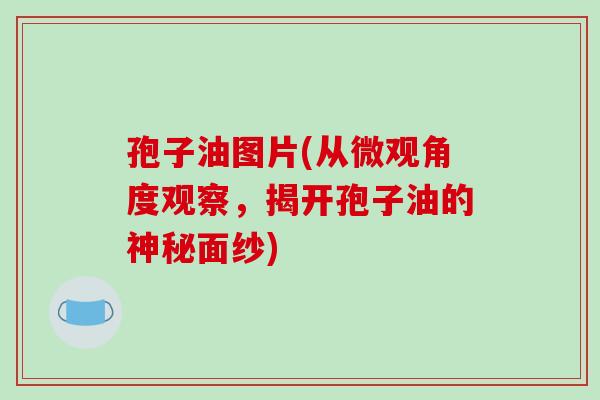 孢子油图片(从微观角度观察，揭开孢子油的神秘面纱)