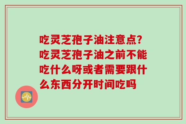 吃灵芝孢子油注意点？吃灵芝孢子油之前不能吃什么呀或者需要跟什么东西分开时间吃吗