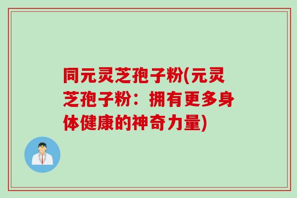 同元灵芝孢子粉(元灵芝孢子粉：拥有更多身体健康的神奇力量)