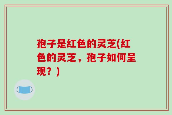 孢子是红色的灵芝(红色的灵芝，孢子如何呈现？)