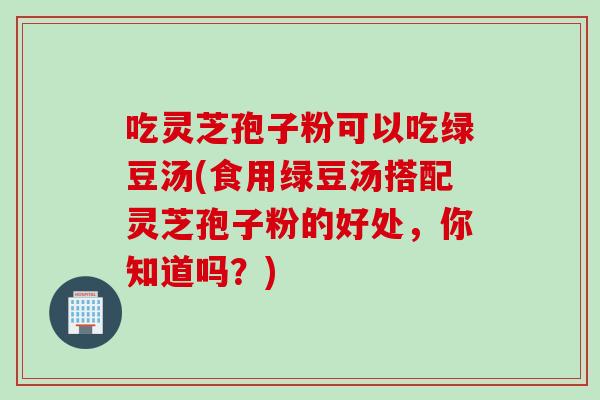 吃灵芝孢子粉可以吃绿豆汤(食用绿豆汤搭配灵芝孢子粉的好处，你知道吗？)