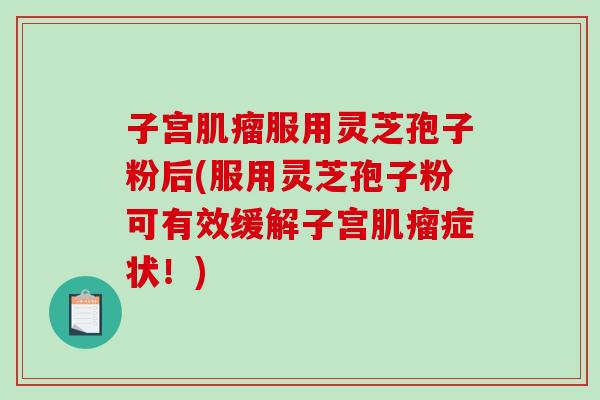子宫肌瘤服用灵芝孢子粉后(服用灵芝孢子粉可有效缓解子宫肌瘤症状！)
