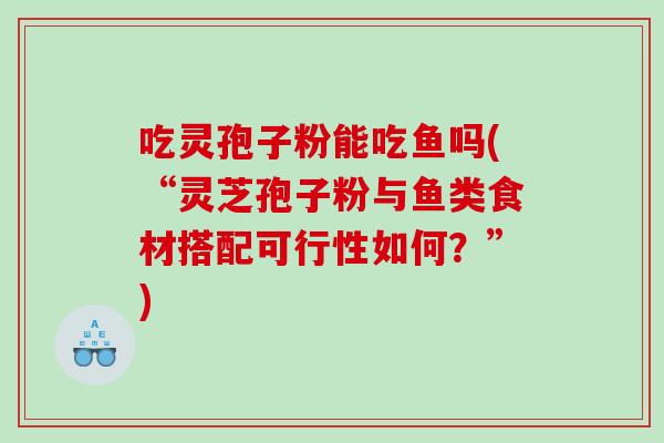 吃灵孢子粉能吃鱼吗(“灵芝孢子粉与鱼类食材搭配可行性如何？”)