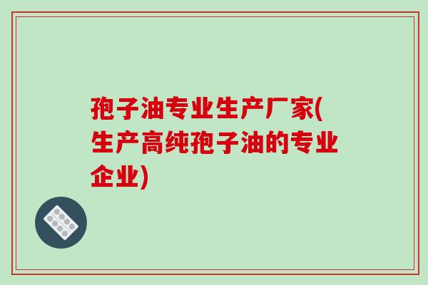孢子油专业生产厂家(生产高纯孢子油的专业企业)