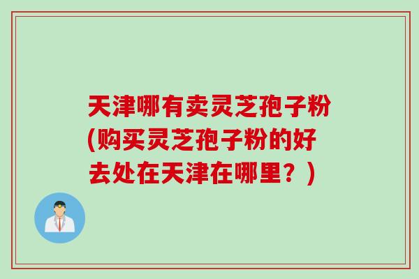 天津哪有卖灵芝孢子粉(购买灵芝孢子粉的好去处在天津在哪里？)