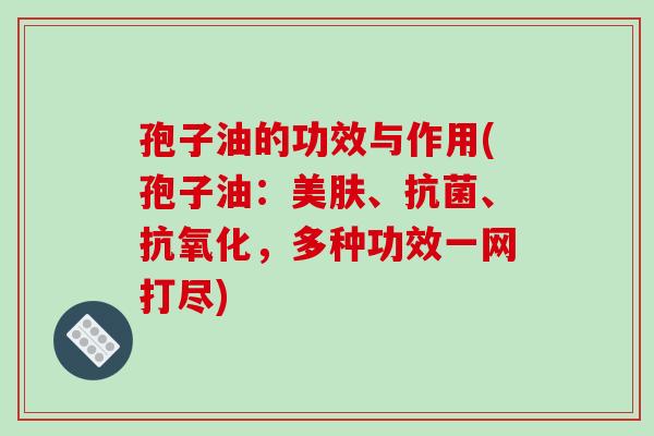 孢子油的功效与作用(孢子油：美肤、抗菌、抗氧化，多种功效一网打尽)