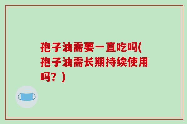 孢子油需要一直吃吗(孢子油需长期持续使用吗？)