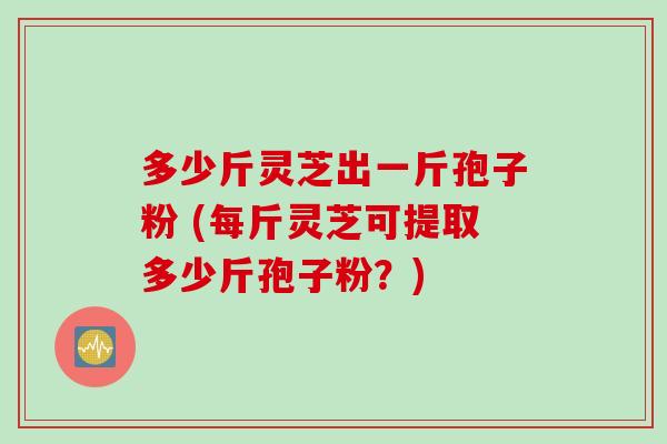 多少斤灵芝出一斤孢子粉 (每斤灵芝可提取多少斤孢子粉？)