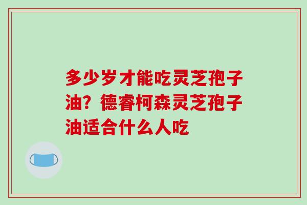 多少岁才能吃灵芝孢子油？德睿柯森灵芝孢子油适合什么人吃
