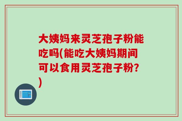 大姨妈来灵芝孢子粉能吃吗(能吃大姨妈期间可以食用灵芝孢子粉？)