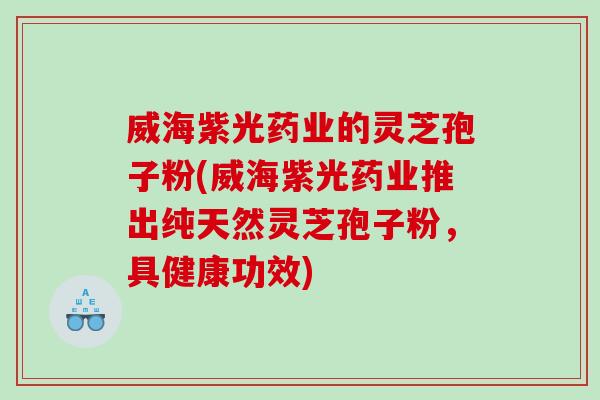 威海紫光药业的灵芝孢子粉(威海紫光药业推出纯天然灵芝孢子粉，具健康功效)