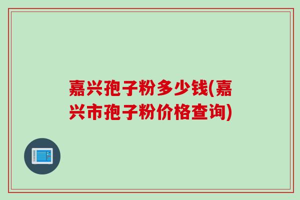 嘉兴孢子粉多少钱(嘉兴市孢子粉价格查询) 嘉兴孢子粉多少钱(嘉兴市孢子粉价格查询)