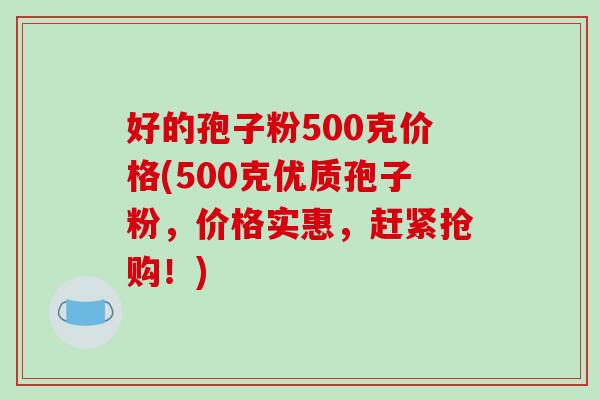 好的孢子粉500克价格(500克优质孢子粉，价格实惠，赶紧抢购！)