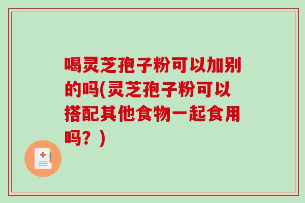 喝灵芝孢子粉可以加别的吗(灵芝孢子粉可以搭配其他食物一起食用吗?) 喝灵芝孢子粉可以加别的吗(灵芝孢子粉可以搭配其他食物一起食用吗?)