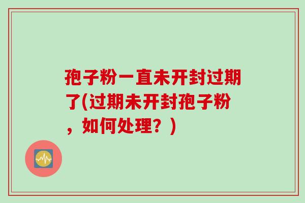孢子粉一直未开封过期了(过期未开封孢子粉,如何处理?) 孢子粉一直未开封过期了(过期未开封孢子粉,如何处理?)
