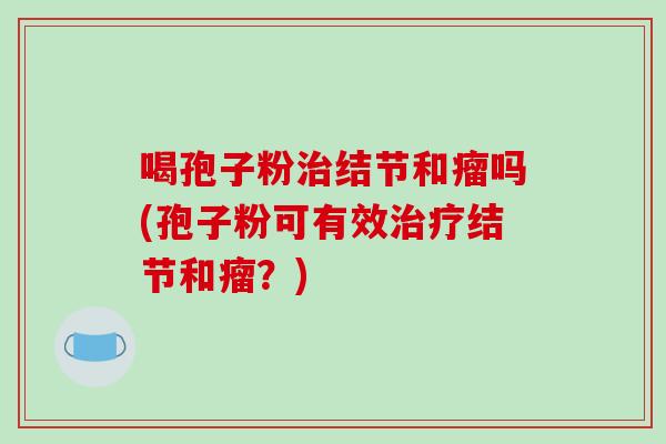 喝孢子粉结节和瘤吗(孢子粉可有效结节和瘤?) 喝孢子粉结节和瘤吗(孢子粉可有效结节和瘤?)