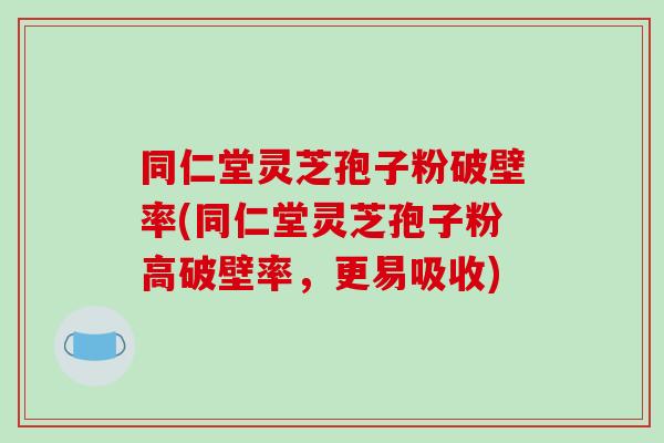 同仁堂灵芝孢子粉破壁率(同仁堂灵芝孢子粉高破壁率，更易吸收)