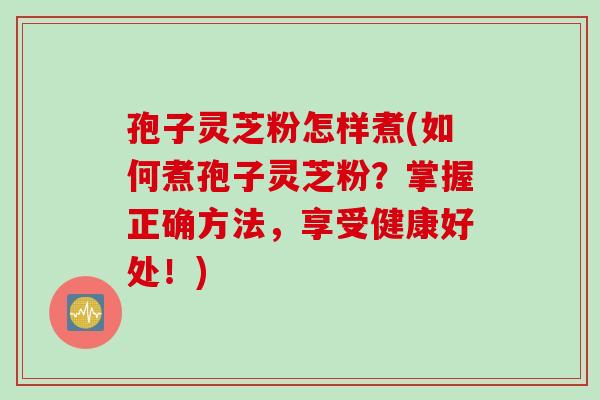 孢子灵芝粉怎样煮(如何煮孢子灵芝粉？掌握正确方法，享受健康好处！)