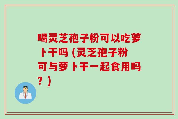 喝灵芝孢子粉可以吃萝卜干吗 (灵芝孢子粉可与萝卜干一起食用吗？)