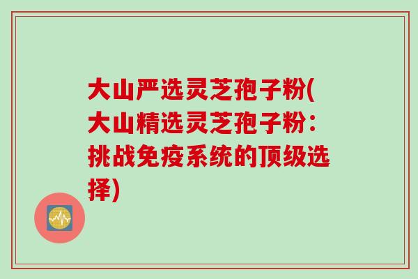 大山严选灵芝孢子粉(大山精选灵芝孢子粉：挑战免疫系统的顶级选择)