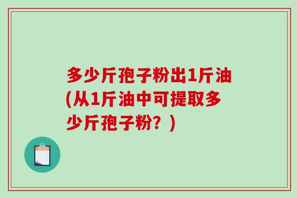 多少斤孢子粉出1斤油(从1斤油中可提取多少斤孢子粉？)