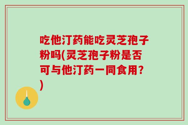 吃他汀药能吃灵芝孢子粉吗(灵芝孢子粉是否可与他汀药一同食用？)